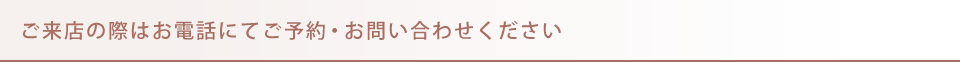 ご来店の際はお電話にてご予約・お問い合わせください